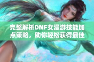 完整解析DNF女漫游技能加点策略，助你轻松获得最佳战斗体验