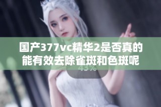 国产377vc精华2是否真的能有效去除雀斑和色斑呢
