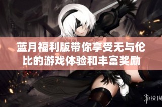 蓝月福利版带你享受无与伦比的游戏体验和丰富奖励