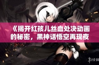 《揭开红孩儿丝血处决动画的秘密，黑神话悟空再现夜叉王绝技》