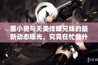 董小宛与天美传媒兄妹的最新动态曝光，究竟在忙些什么呢