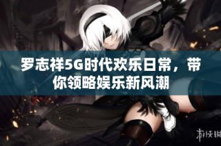 罗志祥5G时代欢乐日常，带你领略娱乐新风潮