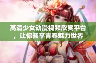 高清少女动漫视频欣赏平台，让你畅享青春魅力世界