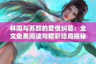 林阳与苏颜的爱恨纠葛：全文免费阅读与精彩结局揭秘