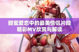 甜蜜爱恋中的最美情侣片段精彩MV欣赏与解读