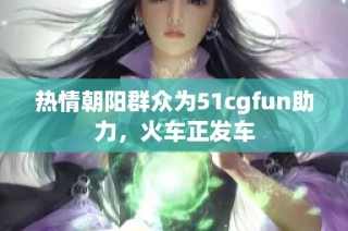 热情朝阳群众为51cgfun助力，火车正发车