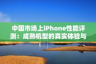 中国市场上iPhone性能评测：成熟机型的真实体验与分析