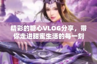 精彩的糖心VLOG分享，带你走进甜蜜生活的每一刻