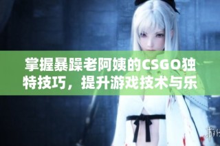 掌握暴躁老阿姨的CSGO独特技巧，提升游戏技术与乐趣