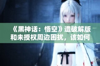 《黑神话：悟空》遭破解版和未授权周边困扰，该如何应对？