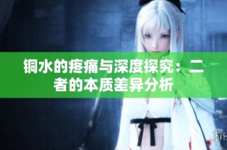 铜水的疼痛与深度探究：二者的本质差异分析