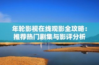 年轮影视在线观影全攻略：推荐热门剧集与影评分析