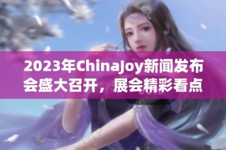 2023年ChinaJoy新闻发布会盛大召开，展会精彩看点全揭秘