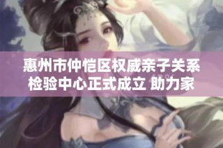 惠州市仲恺区权威亲子关系检验中心正式成立 助力家庭和谐教育