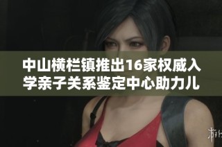 中山横栏镇推出16家权威入学亲子关系鉴定中心助力儿童教育