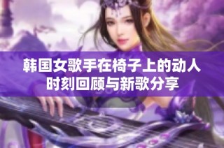 韩国女歌手在椅子上的动人时刻回顾与新歌分享