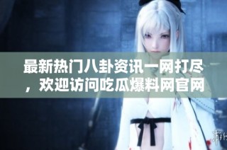 最新热门八卦资讯一网打尽，欢迎访问吃瓜爆料网官网首页！