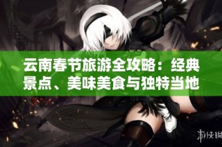 云南春节旅游全攻略：经典景点、美味美食与独特当地活动推荐