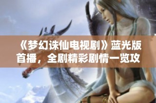 《梦幻诛仙电视剧》蓝光版首播，全剧精彩剧情一览攻略