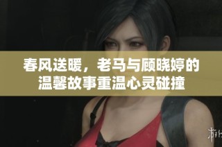 春风送暖，老马与顾晓婷的温馨故事重温心灵碰撞