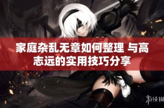 家庭杂乱无章如何整理 与高志远的实用技巧分享