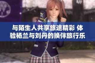 与陌生人共享旅途精彩 体验杨兰与刘丹的换伴旅行乐趣