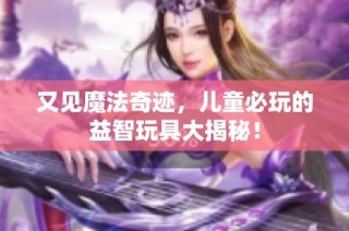 又见魔法奇迹，儿童必玩的益智玩具大揭秘！