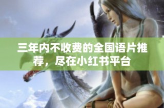 三年内不收费的全国语片推荐，尽在小红书平台