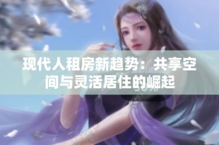 现代人租房新趋势：共享空间与灵活居住的崛起