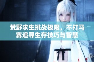 荒野求生挑战极限，不打马赛追寻生存技巧与智慧