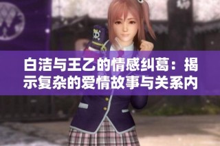 白洁与王乙的情感纠葛：揭示复杂的爱情故事与关系内幕