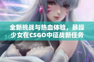 全新挑战与热血体验，暴躁少女在CSGO中征战新任务