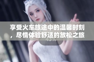 享受火车旅途中的温馨时刻，尽情体验舒适的放松之旅