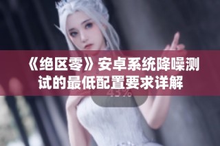 《绝区零》安卓系统降噪测试的最低配置要求详解