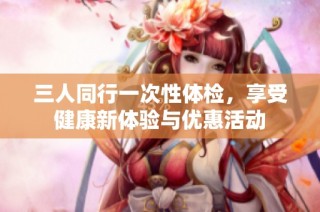 三人同行一次性体检，享受健康新体验与优惠活动