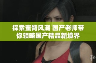 探索蜜臀风潮 国产老师带你领略国产精品新境界