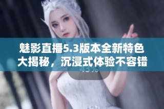 魅影直播5.3版本全新特色大揭秘，沉浸式体验不容错过