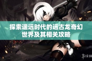 探索遥远时代的远古龙奇幻世界及其相关攻略