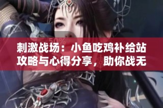 刺激战场：小鱼吃鸡补给站攻略与心得分享，助你战无不胜