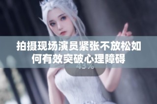 拍摄现场演员紧张不放松如何有效突破心理障碍