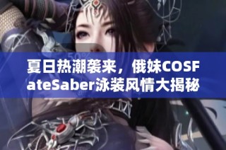 夏日热潮袭来，俄妹COSFateSaber泳装风情大揭秘！