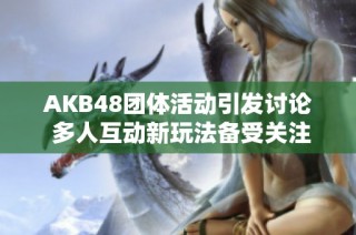AKB48团体活动引发讨论 多人互动新玩法备受关注