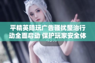 平精英陪玩广告骚扰整治行动全面启动 保护玩家安全体验