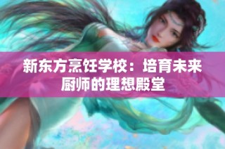 新东方烹饪学校：培育未来厨师的理想殿堂