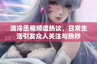 清冷丞相频遭热议，日常生活引发众人关注与热炒