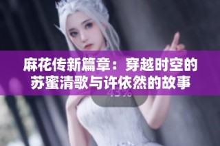 麻花传新篇章：穿越时空的苏蜜清歌与许依然的故事