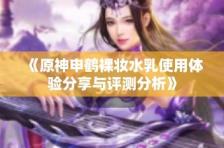 《原神申鹤裸妆水乳使用体验分享与评测分析》