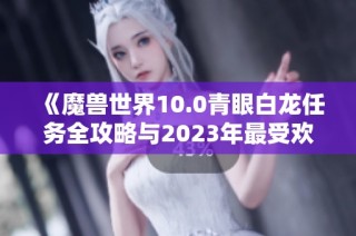 《魔兽世界10.0青眼白龙任务全攻略与2023年最受欢迎手游推荐》