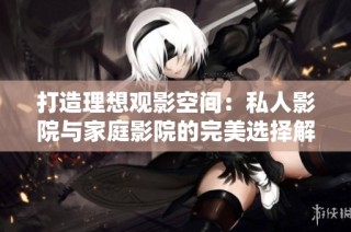 打造理想观影空间：私人影院与家庭影院的完美选择解析