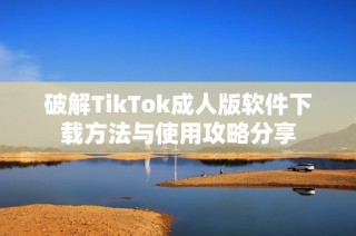 破解TikTok成人版软件下载方法与使用攻略分享